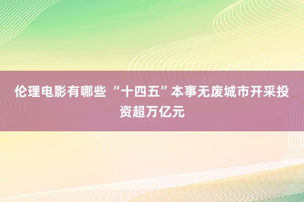 伦理电影有哪些 “十四五”本事无废城市开采投资超万亿元