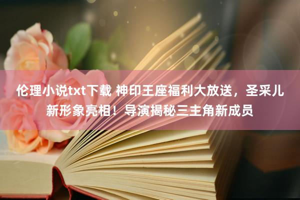 伦理小说txt下载 神印王座福利大放送，圣采儿新形象亮相！导演揭秘三主角新成员