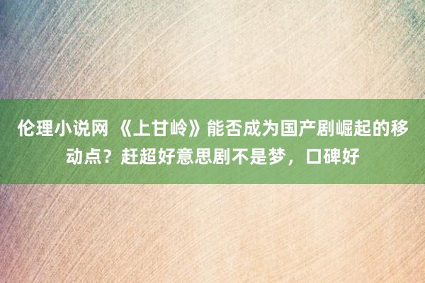 伦理小说网 《上甘岭》能否成为国产剧崛起的移动点？赶超好意思剧不是梦，口碑好