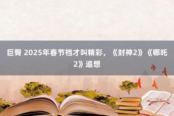 巨臀 2025年春节档才叫精彩，《封神2》《哪吒2》追想