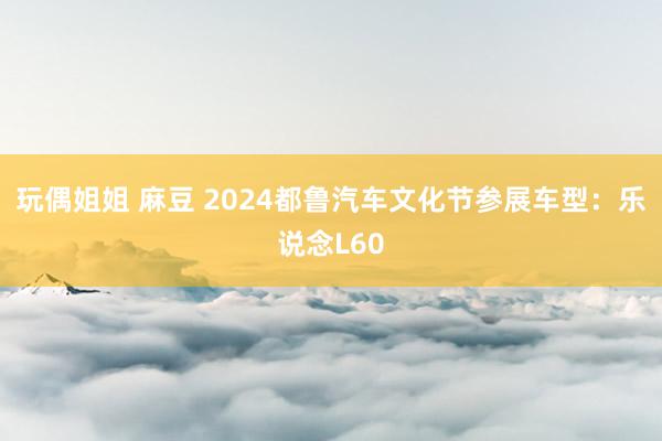 玩偶姐姐 麻豆 2024都鲁汽车文化节参展车型：乐说念L60