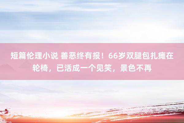 短篇伦理小说 善恶终有报！66岁双腿包扎瘫在轮椅，已活成一个见笑，景色不再