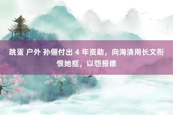 跳蛋 户外 孙俪付出 4 年资助，向海清用长文衔恨她抠，以怨报德