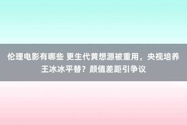 伦理电影有哪些 更生代黄想源被重用，央视培养王冰冰平替？颜值差距引争议