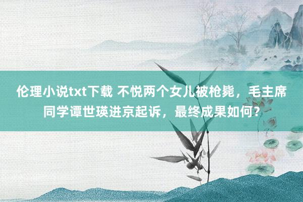 伦理小说txt下载 不悦两个女儿被枪毙，毛主席同学谭世瑛进京起诉，最终成果如何？