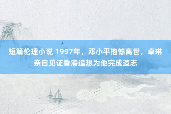 短篇伦理小说 1997年，邓小平抱憾离世，卓琳亲自见证香港追想为他完成遗志