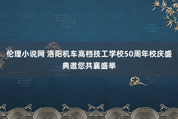 伦理小说网 洛阳机车高档技工学校50周年校庆盛典邀您共襄盛举