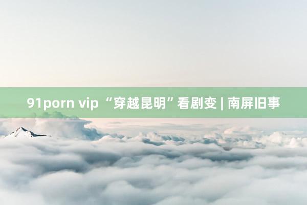 91porn vip “穿越昆明”看剧变 | 南屏旧事