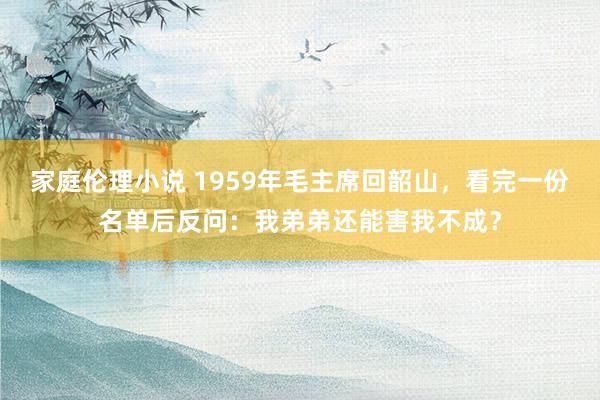 家庭伦理小说 1959年毛主席回韶山，看完一份名单后反问：我弟弟还能害我不成？