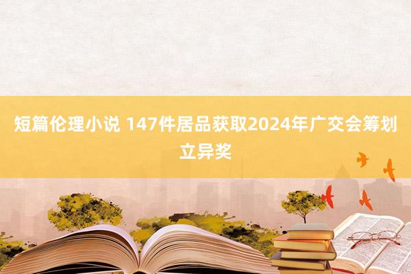 短篇伦理小说 147件居品获取2024年广交会筹划立异奖