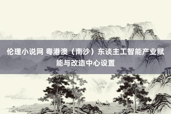 伦理小说网 粤港澳（南沙）东谈主工智能产业赋能与改造中心设置