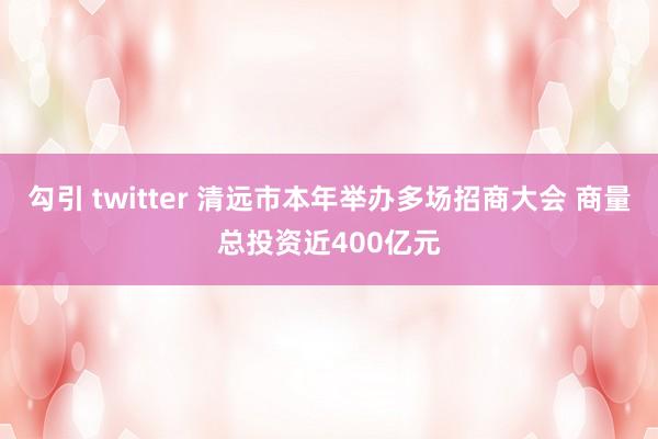 勾引 twitter 清远市本年举办多场招商大会 商量总投资近400亿元