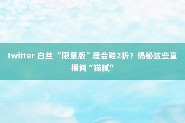 twitter 白丝 “限量版”理会鞋2折？揭秘这些直播间“猫腻”