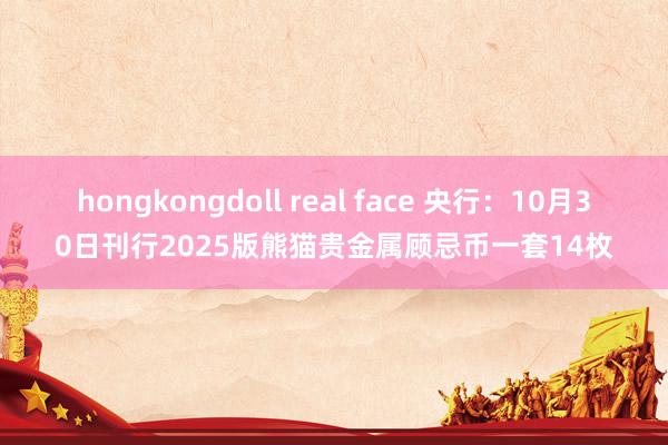 hongkongdoll real face 央行：10月30日刊行2025版熊猫贵金属顾忌币一套14枚