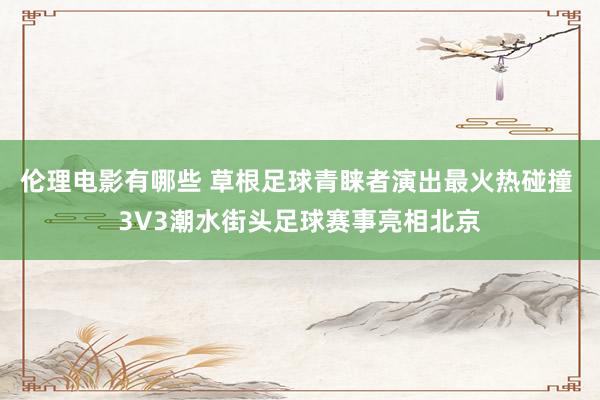 伦理电影有哪些 草根足球青睐者演出最火热碰撞 3V3潮水街头足球赛事亮相北京