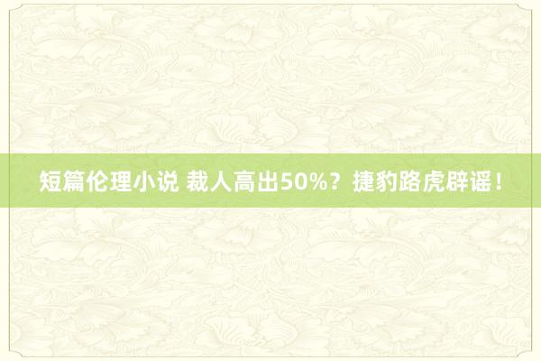 短篇伦理小说 裁人高出50%？捷豹路虎辟谣！