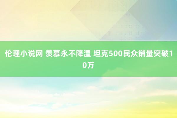 伦理小说网 羡慕永不降温 坦克500民众销量突破10万