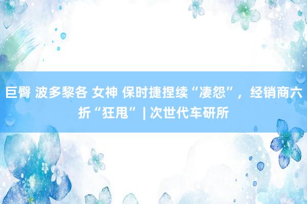 巨臀 波多黎各 女神 保时捷捏续“凄怨”，经销商六折“狂甩” | 次世代车研所