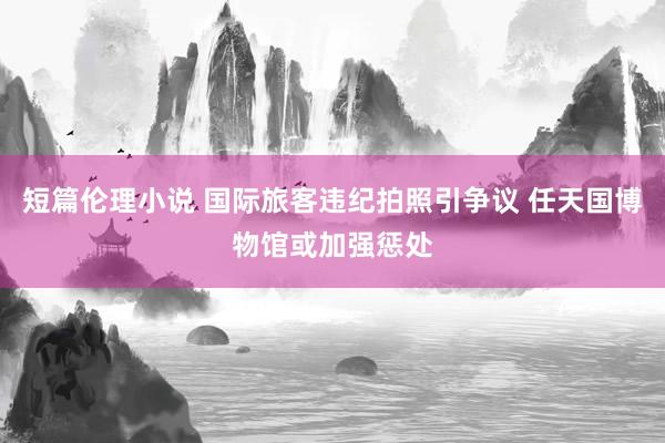 短篇伦理小说 国际旅客违纪拍照引争议 任天国博物馆或加强惩处