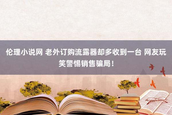 伦理小说网 老外订购流露器却多收到一台 网友玩笑警惕销售骗局！