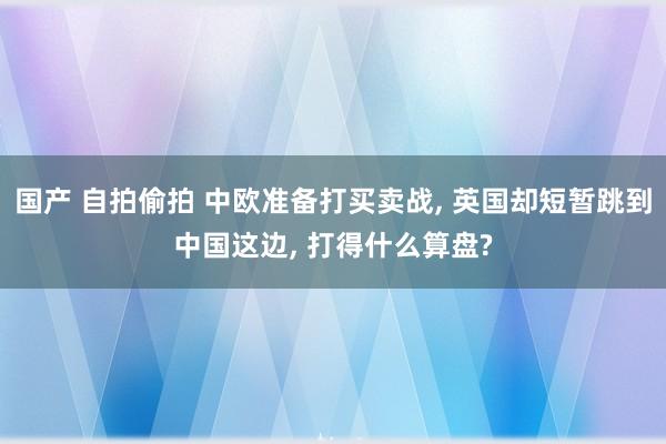 国产 自拍偷拍 中欧准备打买卖战， 英国却短暂跳到中国这边， 打得什么算盘?