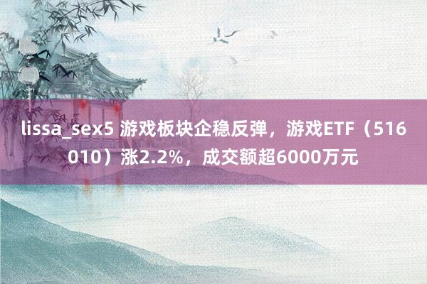 lissa_sex5 游戏板块企稳反弹，游戏ETF（516010）涨2.2%，成交额超6000万元