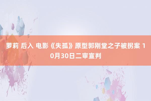 萝莉 后入 电影《失孤》原型郭刚堂之子被拐案 10月30日二审宣判