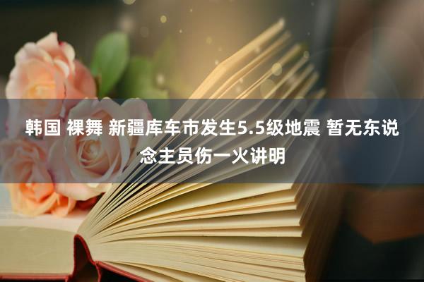 韩国 裸舞 新疆库车市发生5.5级地震 暂无东说念主员伤一火讲明