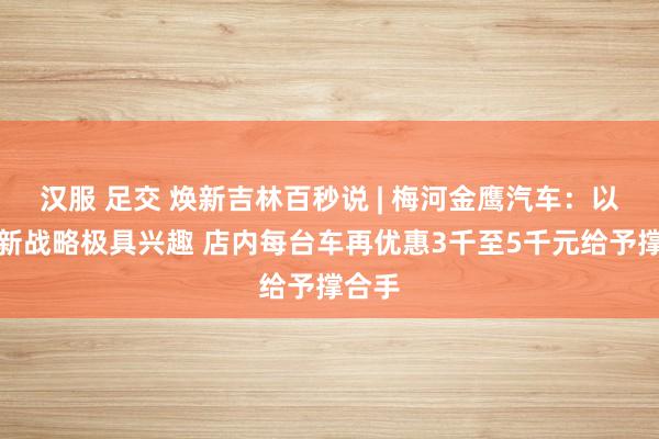 汉服 足交 焕新吉林百秒说 | 梅河金鹰汽车：以旧换新战略极具兴趣 店内每台车再优惠3千至5千元给予撑合手