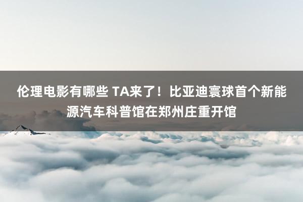 伦理电影有哪些 TA来了！比亚迪寰球首个新能源汽车科普馆在郑州庄重开馆