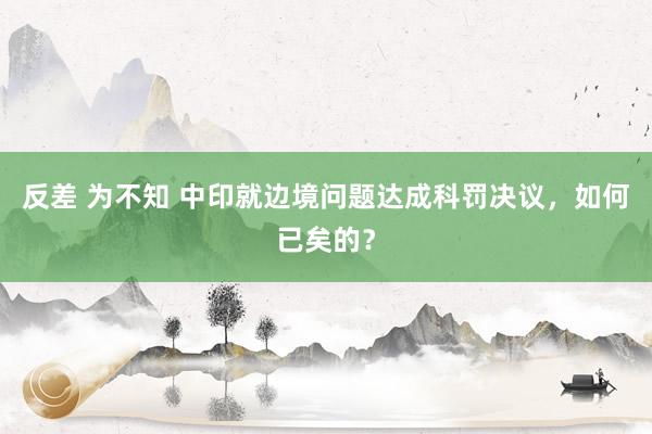 反差 为不知 中印就边境问题达成科罚决议，如何已矣的？