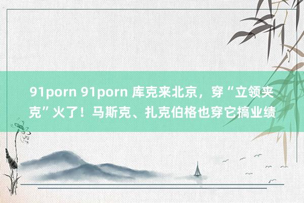 91porn 91porn 库克来北京，穿“立领夹克”火了！马斯克、扎克伯格也穿它搞业绩