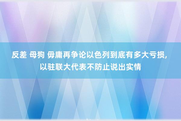 反差 母狗 毋庸再争论以色列到底有多大亏损， 以驻联大代表不防止说出实情