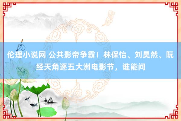 伦理小说网 公共影帝争霸！林保怡、刘昊然、阮经天角逐五大洲电影节，谁能问