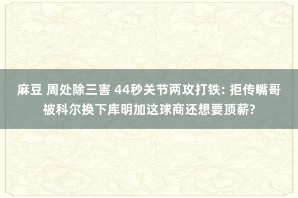 麻豆 周处除三害 44秒关节两攻打铁: 拒传嘴哥被科尔换下库明加这球商还想要顶薪?