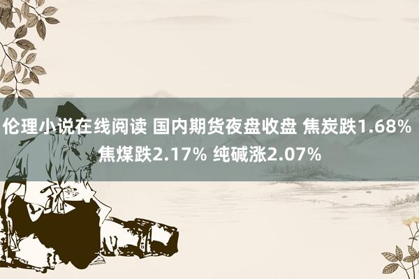 伦理小说在线阅读 国内期货夜盘收盘 焦炭跌1.68% 焦煤跌2.17% 纯碱涨2.07%