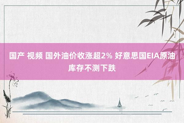 国产 视频 国外油价收涨超2% 好意思国EIA原油库存不测下跌