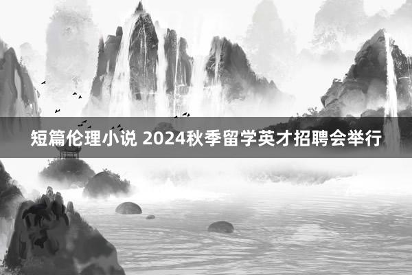 短篇伦理小说 2024秋季留学英才招聘会举行