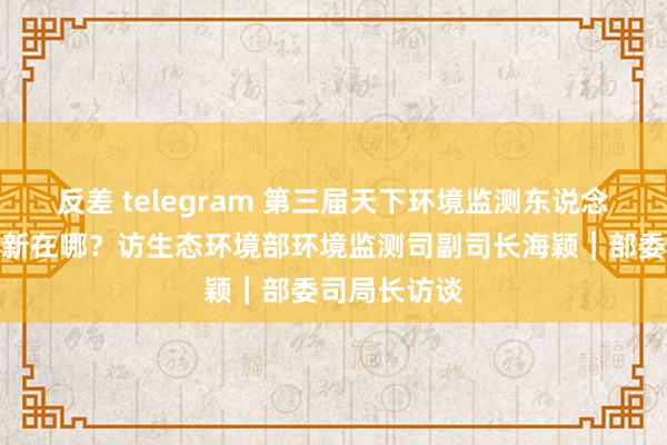 反差 telegram 第三届天下环境监测东说念主员大比武新在哪？访生态环境部环境监测司副司长海颖｜部委司局长访谈