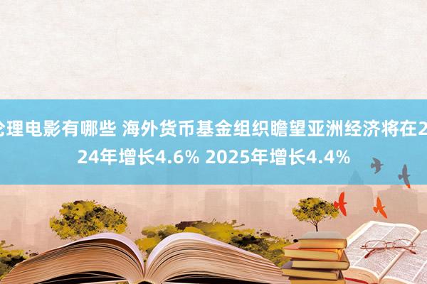 伦理电影有哪些 海外货币基金组织瞻望亚洲经济将在2024年增长4.6% 2025年增长4.4%