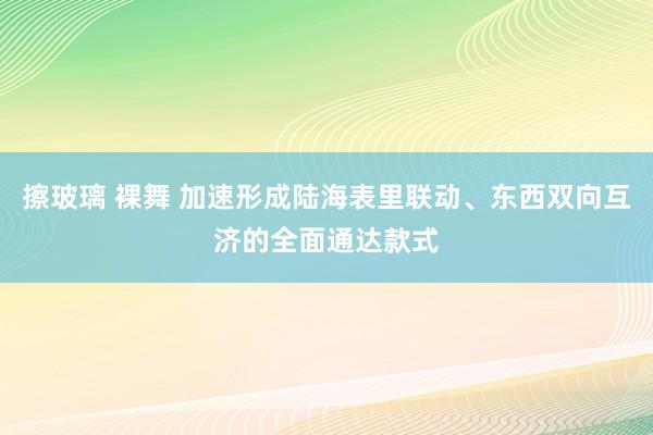 擦玻璃 裸舞 加速形成陆海表里联动、东西双向互济的全面通达款式