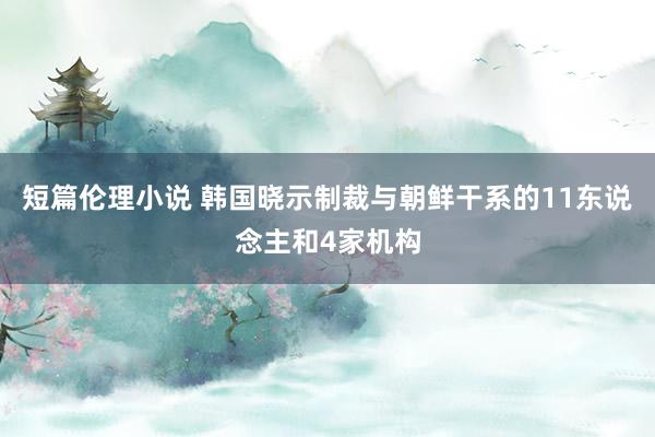 短篇伦理小说 韩国晓示制裁与朝鲜干系的11东说念主和4家机构