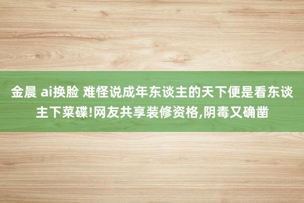 金晨 ai换脸 难怪说成年东谈主的天下便是看东谈主下菜碟!网友共享装修资格，阴毒又确凿