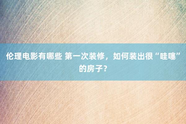 伦理电影有哪些 第一次装修，如何装出很“哇噻”的房子？