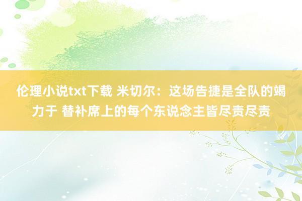 伦理小说txt下载 米切尔：这场告捷是全队的竭力于 替补席上的每个东说念主皆尽责尽责