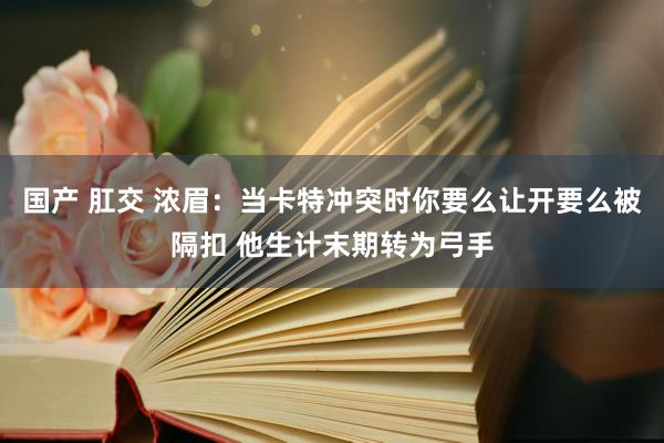 国产 肛交 浓眉：当卡特冲突时你要么让开要么被隔扣 他生计末期转为弓手