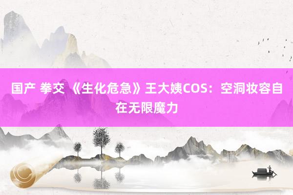 国产 拳交 《生化危急》王大姨COS：空洞妆容自在无限魔力