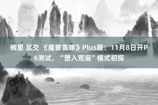 楠里 足交 《魔兽寰球》Plus服：11月8日开P6测试，“堕入荒诞”模式初探