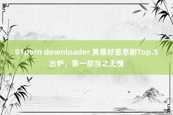 91porn downloader 黄暴好意思剧Top.5出炉，第一部当之无愧