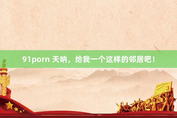 91porn 天呐，给我一个这样的邻居吧！